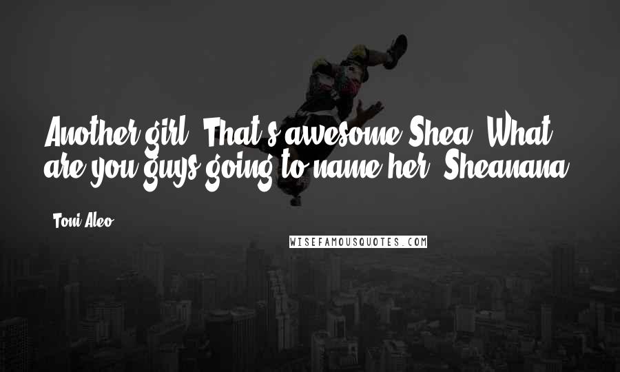 Toni Aleo Quotes: Another girl? That's awesome Shea. What are you guys going to name her, Sheanana?