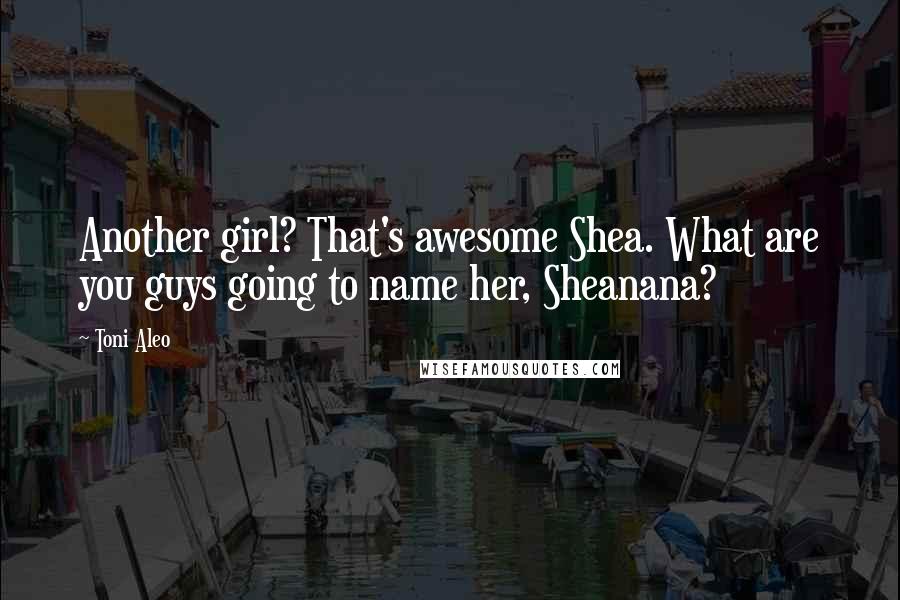 Toni Aleo Quotes: Another girl? That's awesome Shea. What are you guys going to name her, Sheanana?