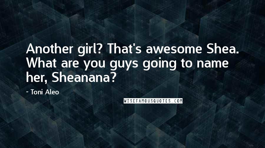 Toni Aleo Quotes: Another girl? That's awesome Shea. What are you guys going to name her, Sheanana?