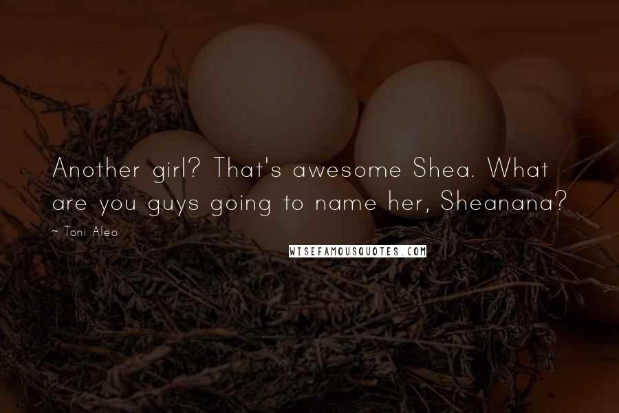 Toni Aleo Quotes: Another girl? That's awesome Shea. What are you guys going to name her, Sheanana?