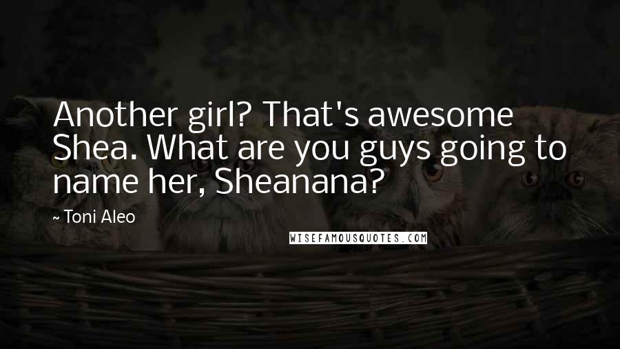 Toni Aleo Quotes: Another girl? That's awesome Shea. What are you guys going to name her, Sheanana?