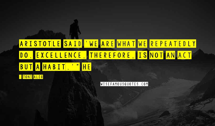 Toni Aleo Quotes: Aristotle said 'we are what we repeatedly do. Excellence, therefore, is not an act but a habit.'" He