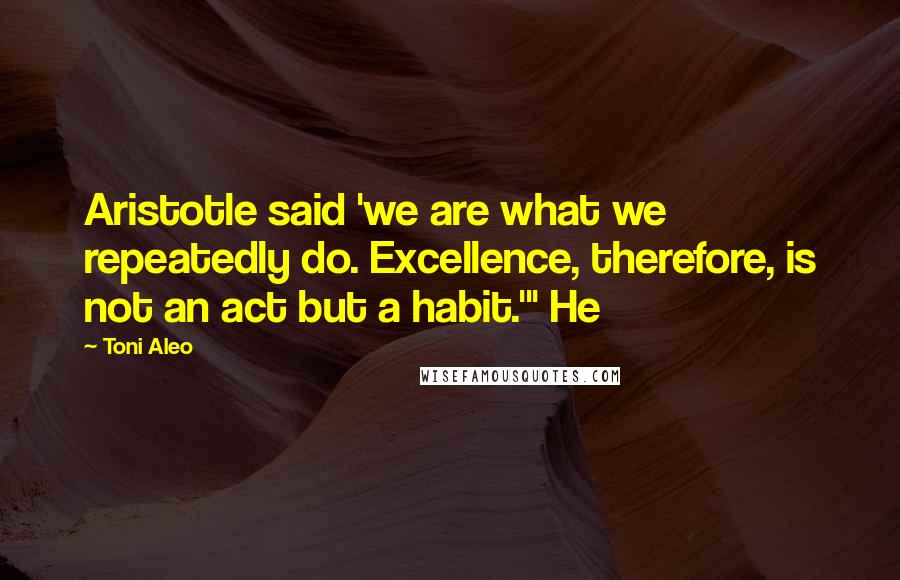 Toni Aleo Quotes: Aristotle said 'we are what we repeatedly do. Excellence, therefore, is not an act but a habit.'" He