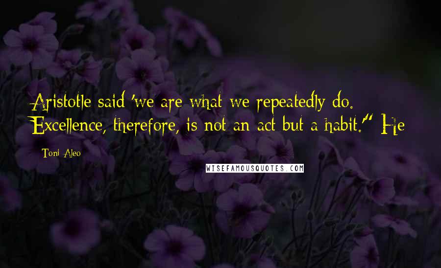 Toni Aleo Quotes: Aristotle said 'we are what we repeatedly do. Excellence, therefore, is not an act but a habit.'" He