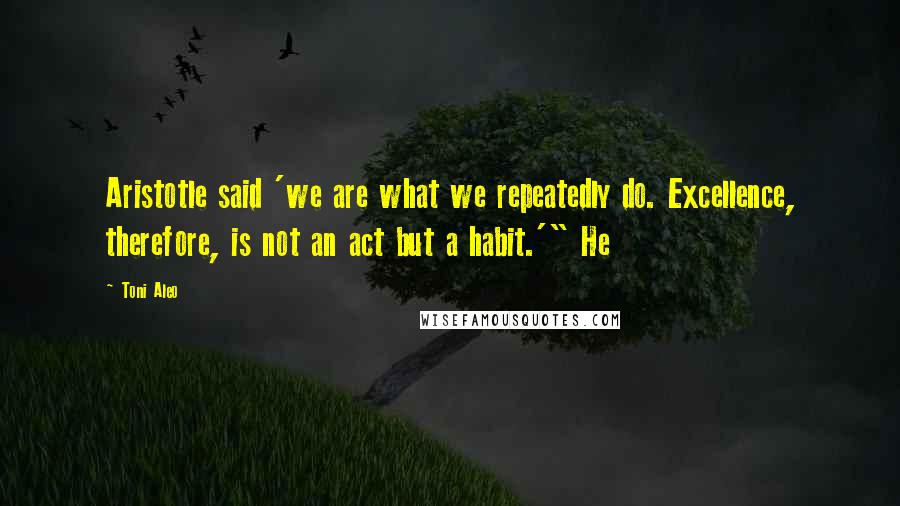 Toni Aleo Quotes: Aristotle said 'we are what we repeatedly do. Excellence, therefore, is not an act but a habit.'" He