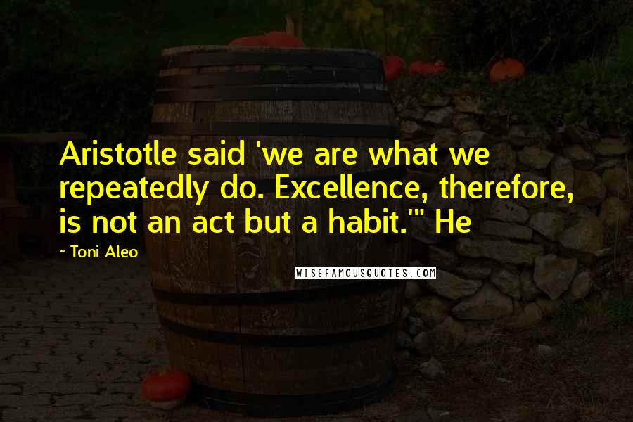 Toni Aleo Quotes: Aristotle said 'we are what we repeatedly do. Excellence, therefore, is not an act but a habit.'" He
