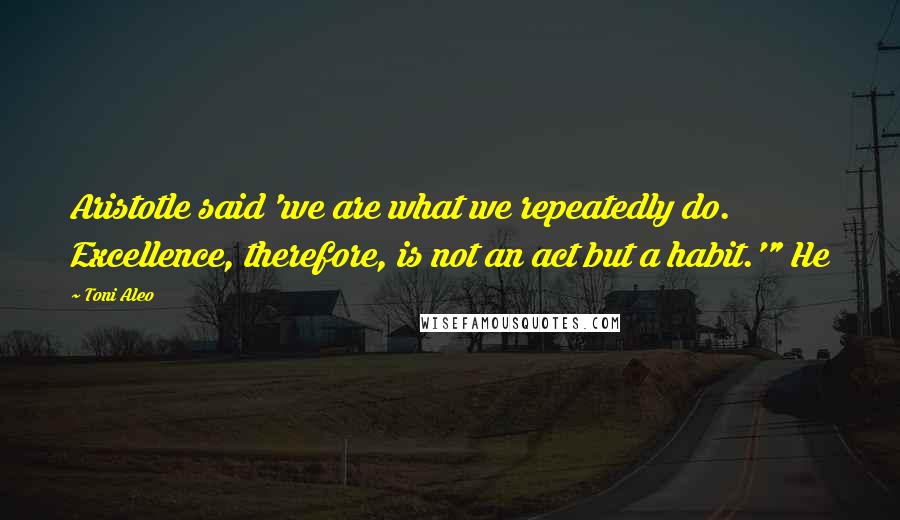 Toni Aleo Quotes: Aristotle said 'we are what we repeatedly do. Excellence, therefore, is not an act but a habit.'" He