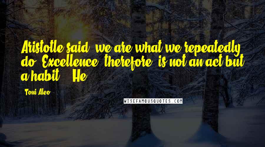 Toni Aleo Quotes: Aristotle said 'we are what we repeatedly do. Excellence, therefore, is not an act but a habit.'" He