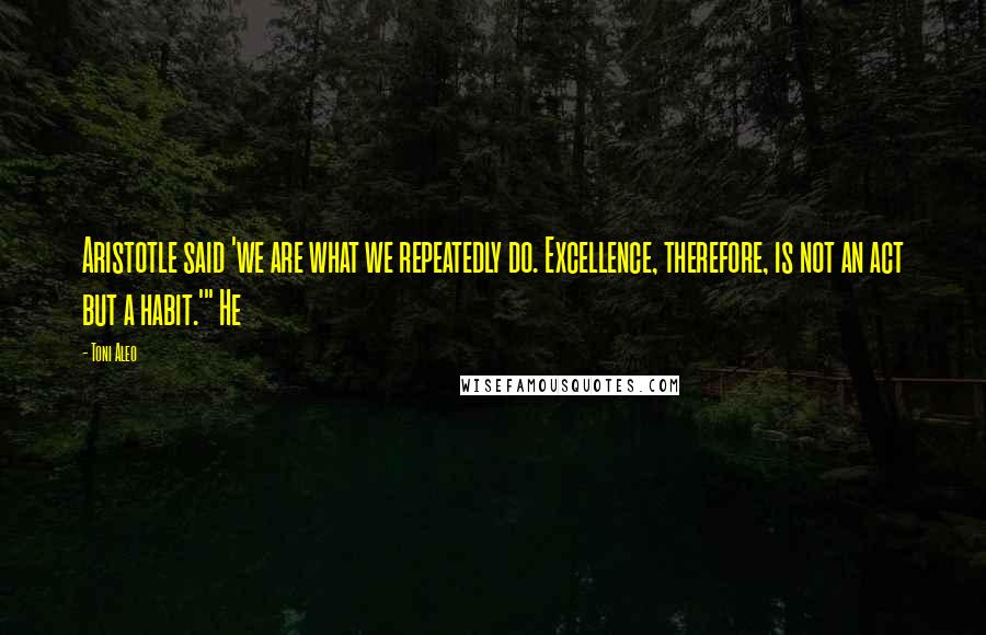 Toni Aleo Quotes: Aristotle said 'we are what we repeatedly do. Excellence, therefore, is not an act but a habit.'" He