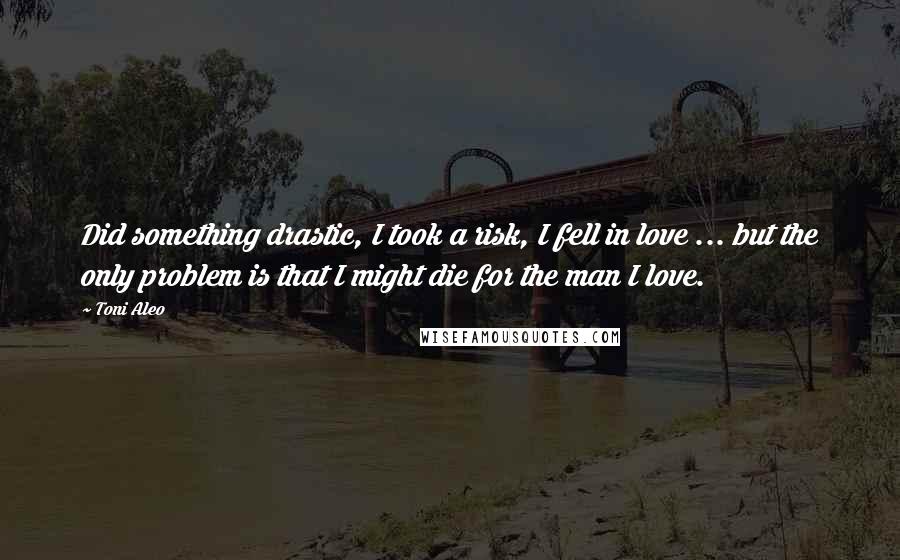 Toni Aleo Quotes: Did something drastic, I took a risk, I fell in love ... but the only problem is that I might die for the man I love.