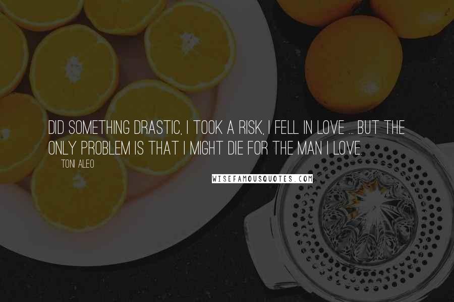 Toni Aleo Quotes: Did something drastic, I took a risk, I fell in love ... but the only problem is that I might die for the man I love.