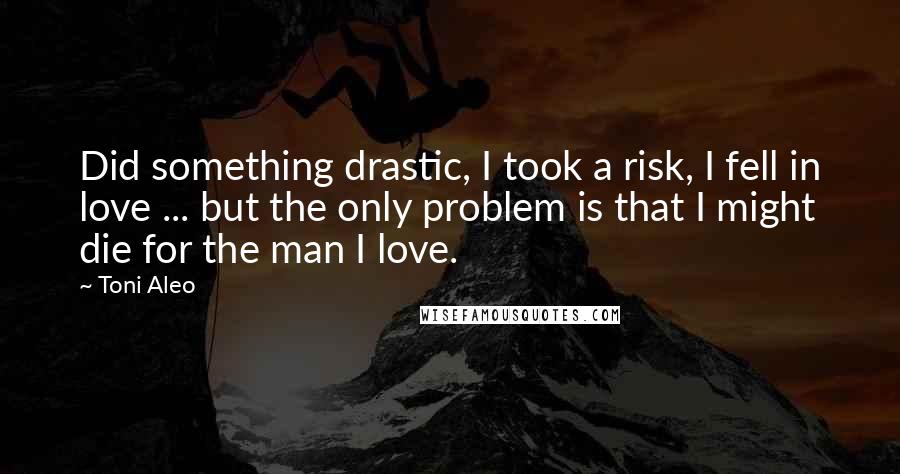 Toni Aleo Quotes: Did something drastic, I took a risk, I fell in love ... but the only problem is that I might die for the man I love.