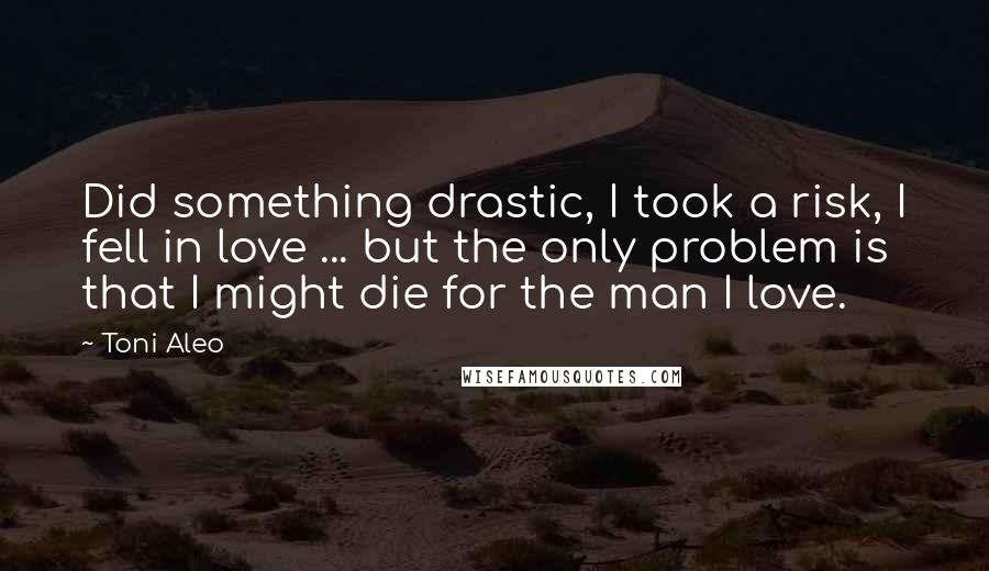 Toni Aleo Quotes: Did something drastic, I took a risk, I fell in love ... but the only problem is that I might die for the man I love.