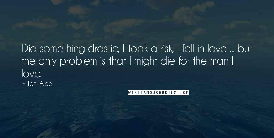 Toni Aleo Quotes: Did something drastic, I took a risk, I fell in love ... but the only problem is that I might die for the man I love.