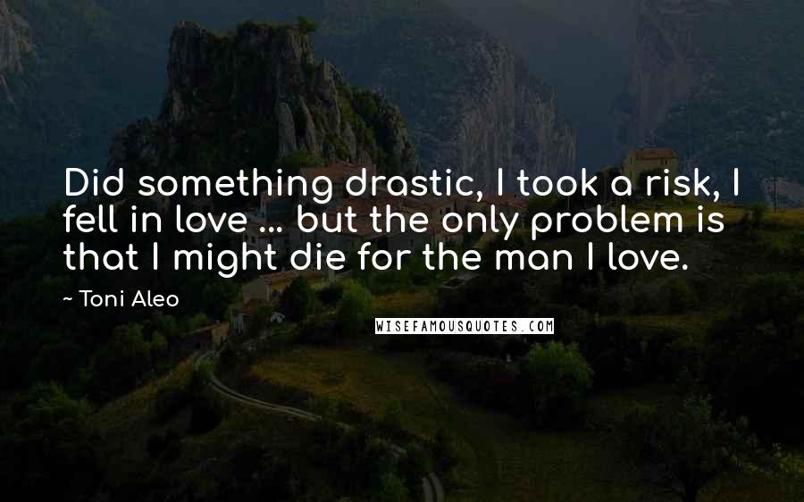 Toni Aleo Quotes: Did something drastic, I took a risk, I fell in love ... but the only problem is that I might die for the man I love.