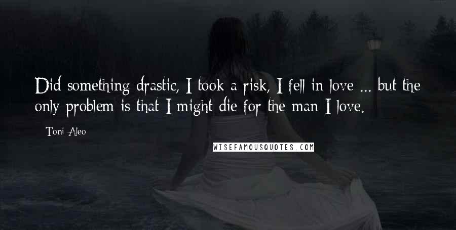 Toni Aleo Quotes: Did something drastic, I took a risk, I fell in love ... but the only problem is that I might die for the man I love.