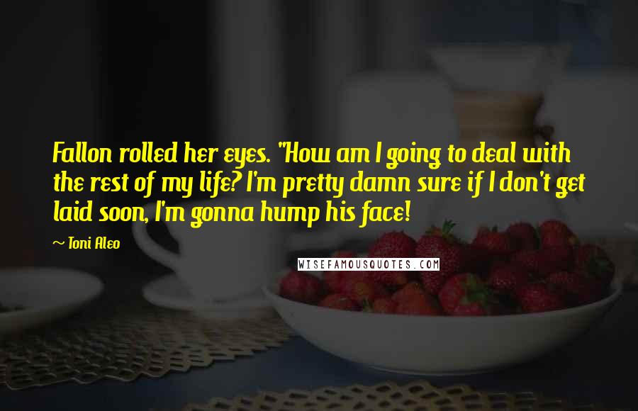 Toni Aleo Quotes: Fallon rolled her eyes. "How am I going to deal with the rest of my life? I'm pretty damn sure if I don't get laid soon, I'm gonna hump his face!