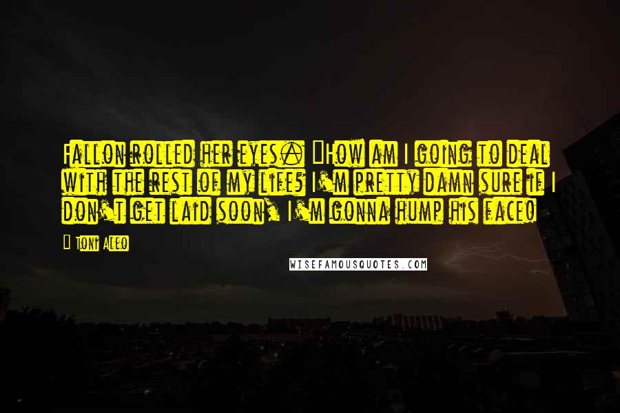 Toni Aleo Quotes: Fallon rolled her eyes. "How am I going to deal with the rest of my life? I'm pretty damn sure if I don't get laid soon, I'm gonna hump his face!