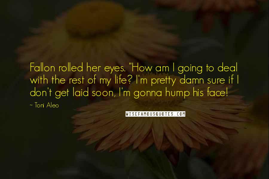Toni Aleo Quotes: Fallon rolled her eyes. "How am I going to deal with the rest of my life? I'm pretty damn sure if I don't get laid soon, I'm gonna hump his face!
