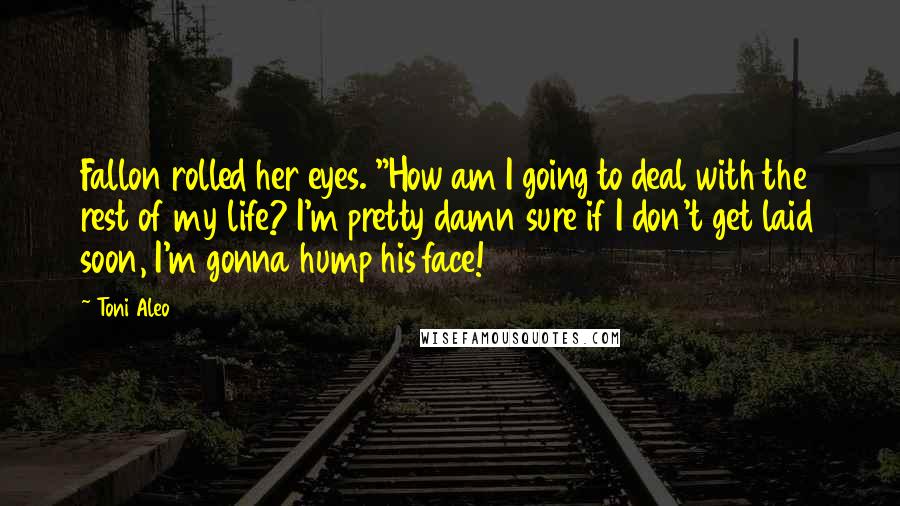 Toni Aleo Quotes: Fallon rolled her eyes. "How am I going to deal with the rest of my life? I'm pretty damn sure if I don't get laid soon, I'm gonna hump his face!