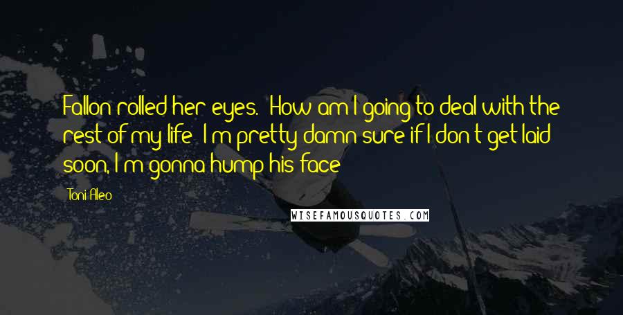 Toni Aleo Quotes: Fallon rolled her eyes. "How am I going to deal with the rest of my life? I'm pretty damn sure if I don't get laid soon, I'm gonna hump his face!