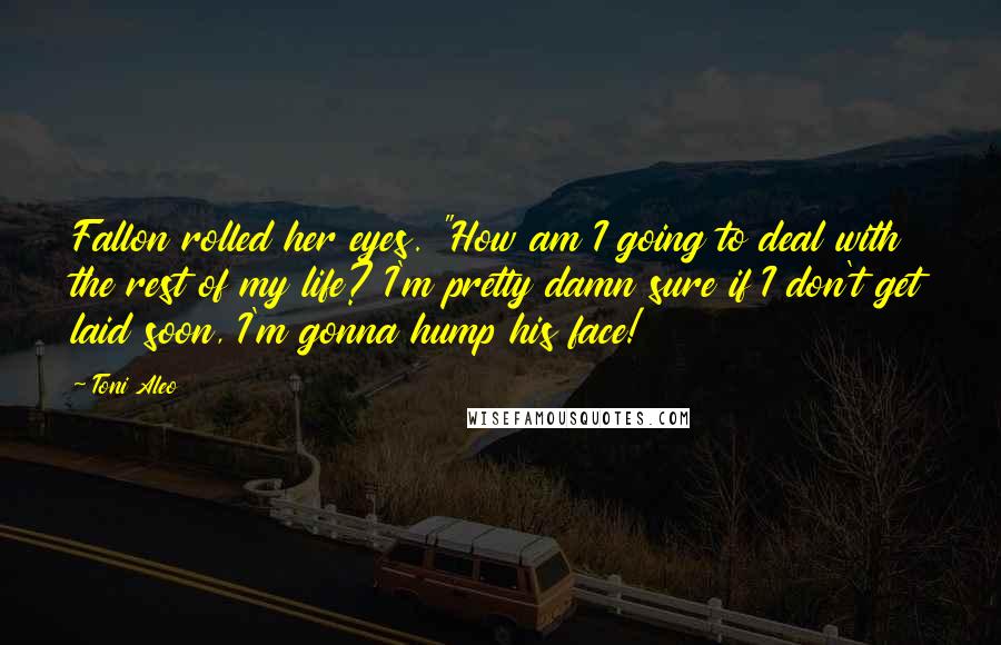 Toni Aleo Quotes: Fallon rolled her eyes. "How am I going to deal with the rest of my life? I'm pretty damn sure if I don't get laid soon, I'm gonna hump his face!
