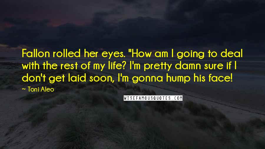 Toni Aleo Quotes: Fallon rolled her eyes. "How am I going to deal with the rest of my life? I'm pretty damn sure if I don't get laid soon, I'm gonna hump his face!