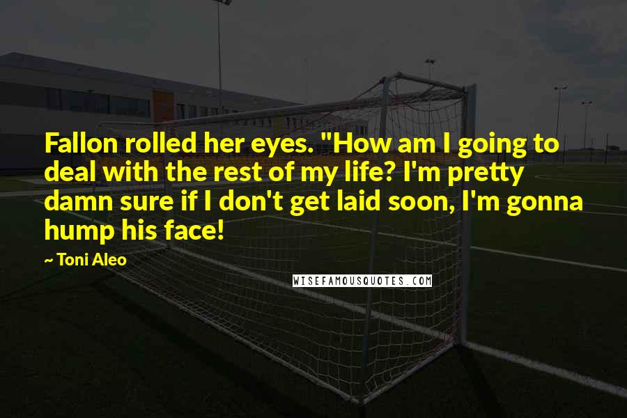 Toni Aleo Quotes: Fallon rolled her eyes. "How am I going to deal with the rest of my life? I'm pretty damn sure if I don't get laid soon, I'm gonna hump his face!