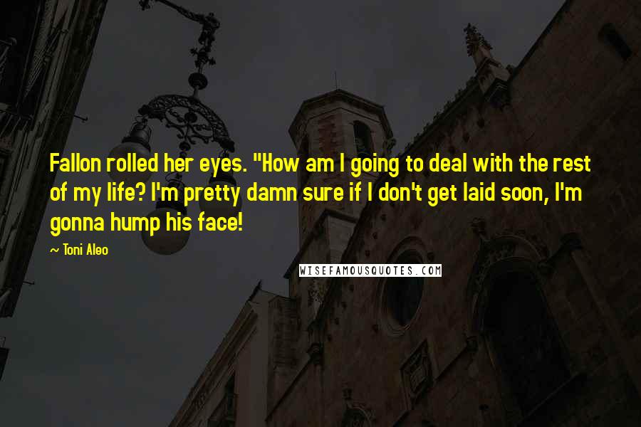 Toni Aleo Quotes: Fallon rolled her eyes. "How am I going to deal with the rest of my life? I'm pretty damn sure if I don't get laid soon, I'm gonna hump his face!