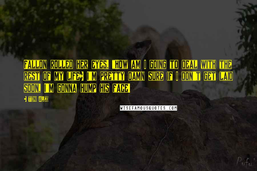 Toni Aleo Quotes: Fallon rolled her eyes. "How am I going to deal with the rest of my life? I'm pretty damn sure if I don't get laid soon, I'm gonna hump his face!