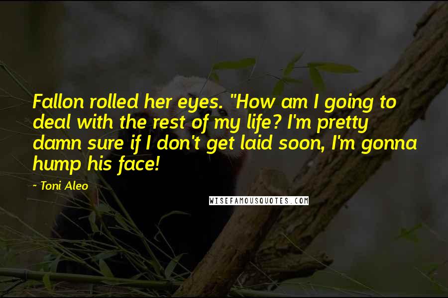 Toni Aleo Quotes: Fallon rolled her eyes. "How am I going to deal with the rest of my life? I'm pretty damn sure if I don't get laid soon, I'm gonna hump his face!