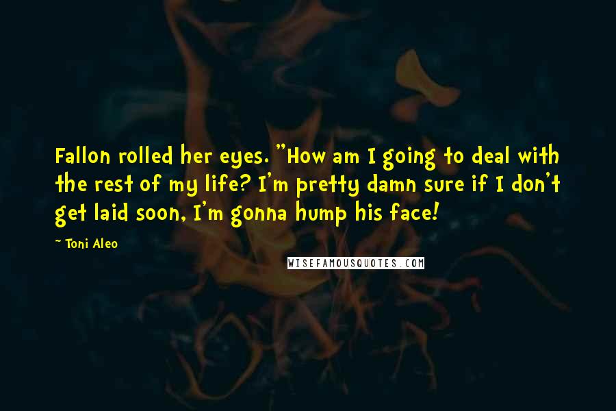 Toni Aleo Quotes: Fallon rolled her eyes. "How am I going to deal with the rest of my life? I'm pretty damn sure if I don't get laid soon, I'm gonna hump his face!