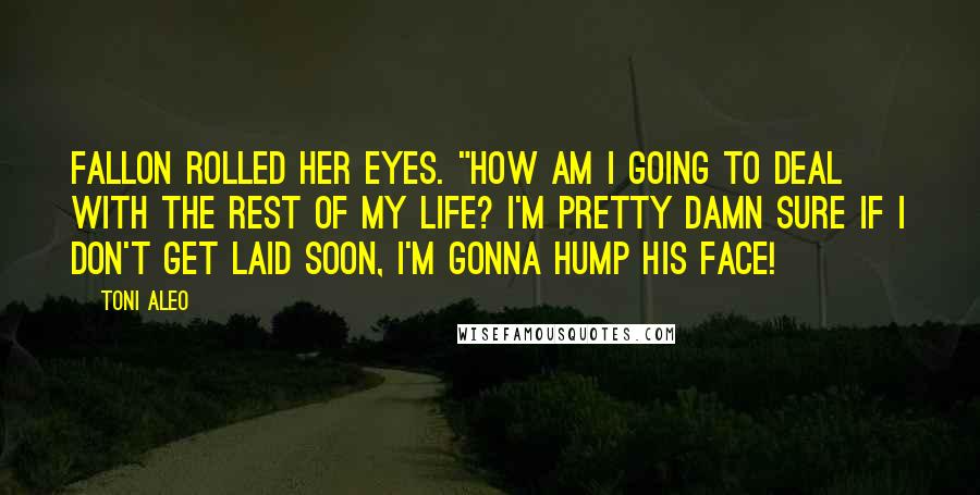 Toni Aleo Quotes: Fallon rolled her eyes. "How am I going to deal with the rest of my life? I'm pretty damn sure if I don't get laid soon, I'm gonna hump his face!