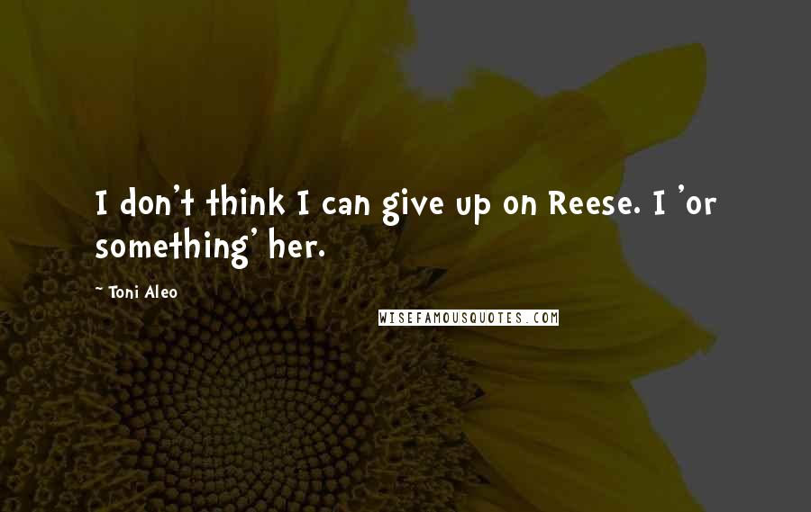 Toni Aleo Quotes: I don't think I can give up on Reese. I 'or something' her.