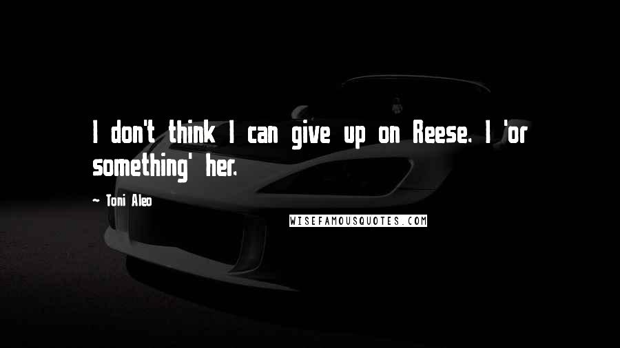 Toni Aleo Quotes: I don't think I can give up on Reese. I 'or something' her.