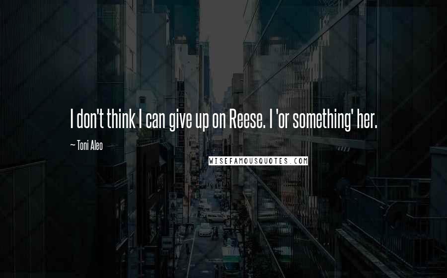 Toni Aleo Quotes: I don't think I can give up on Reese. I 'or something' her.