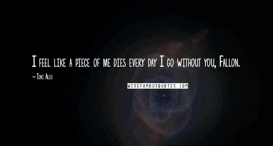 Toni Aleo Quotes: I feel like a piece of me dies every day I go without you, Fallon.