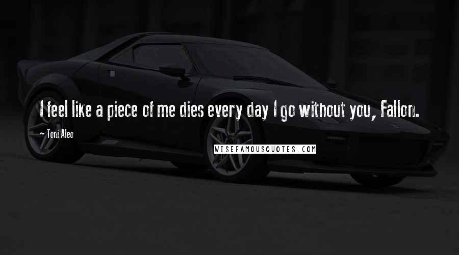 Toni Aleo Quotes: I feel like a piece of me dies every day I go without you, Fallon.