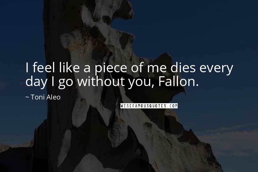 Toni Aleo Quotes: I feel like a piece of me dies every day I go without you, Fallon.