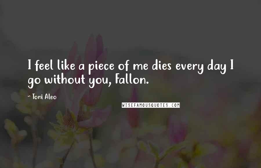 Toni Aleo Quotes: I feel like a piece of me dies every day I go without you, Fallon.