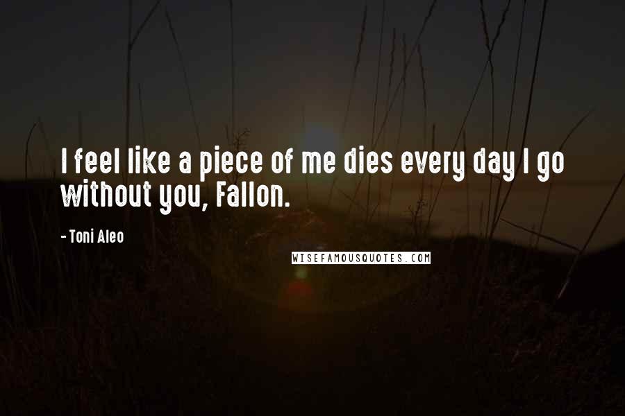 Toni Aleo Quotes: I feel like a piece of me dies every day I go without you, Fallon.