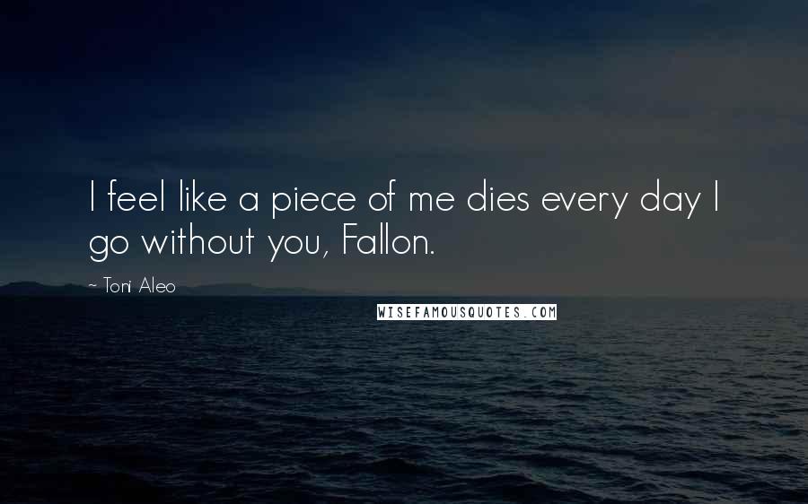 Toni Aleo Quotes: I feel like a piece of me dies every day I go without you, Fallon.