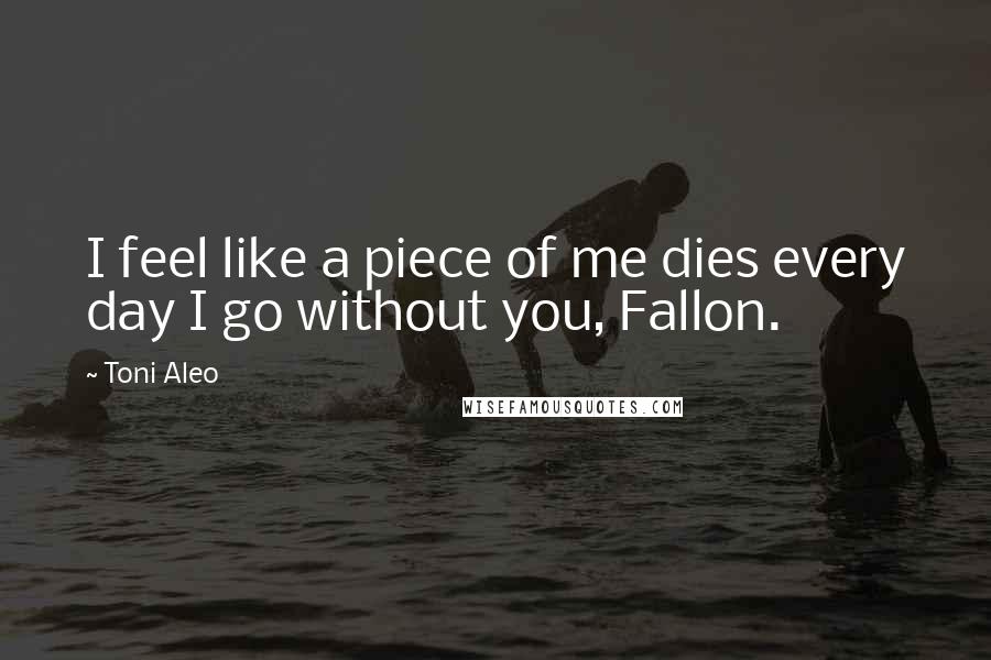 Toni Aleo Quotes: I feel like a piece of me dies every day I go without you, Fallon.