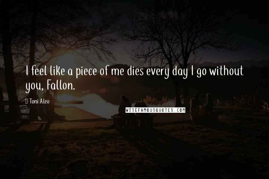 Toni Aleo Quotes: I feel like a piece of me dies every day I go without you, Fallon.