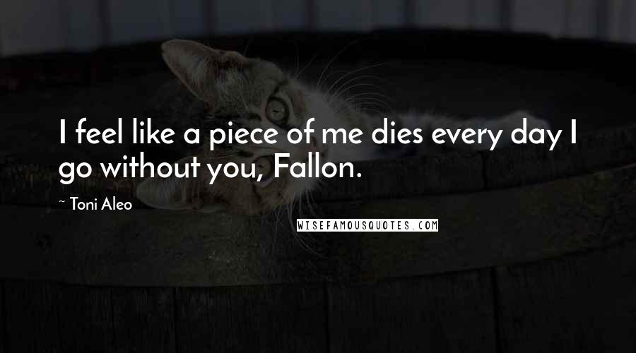 Toni Aleo Quotes: I feel like a piece of me dies every day I go without you, Fallon.