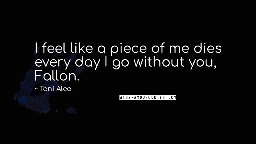 Toni Aleo Quotes: I feel like a piece of me dies every day I go without you, Fallon.