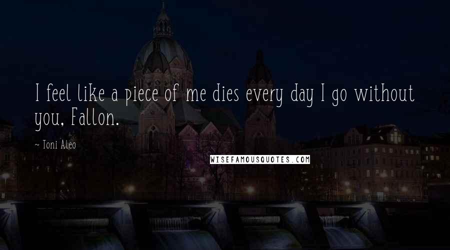 Toni Aleo Quotes: I feel like a piece of me dies every day I go without you, Fallon.