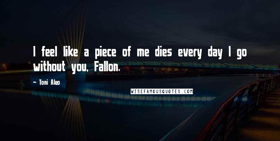 Toni Aleo Quotes: I feel like a piece of me dies every day I go without you, Fallon.
