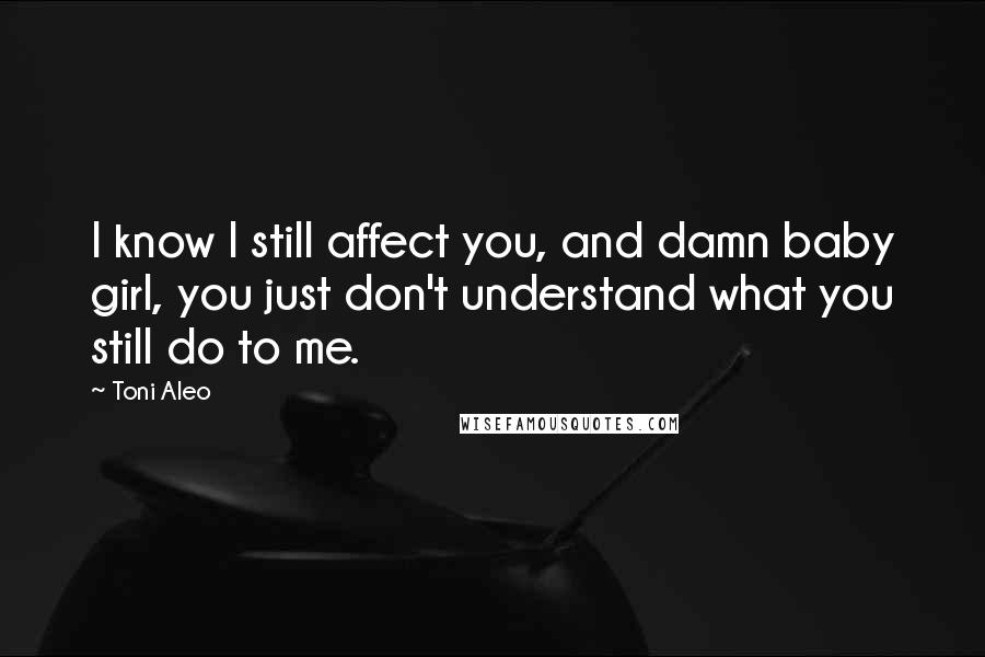 Toni Aleo Quotes: I know I still affect you, and damn baby girl, you just don't understand what you still do to me.