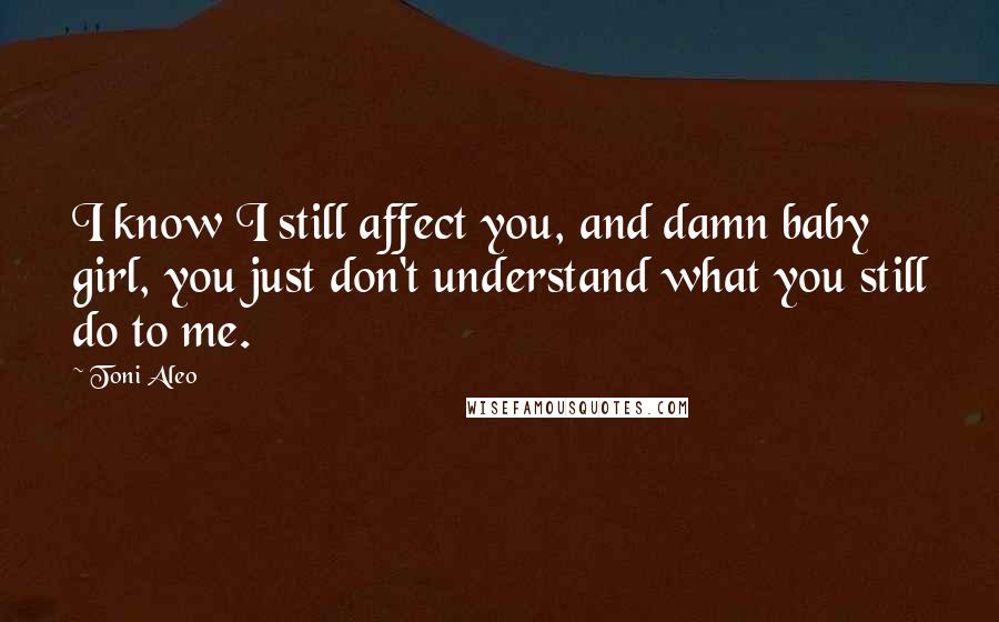 Toni Aleo Quotes: I know I still affect you, and damn baby girl, you just don't understand what you still do to me.